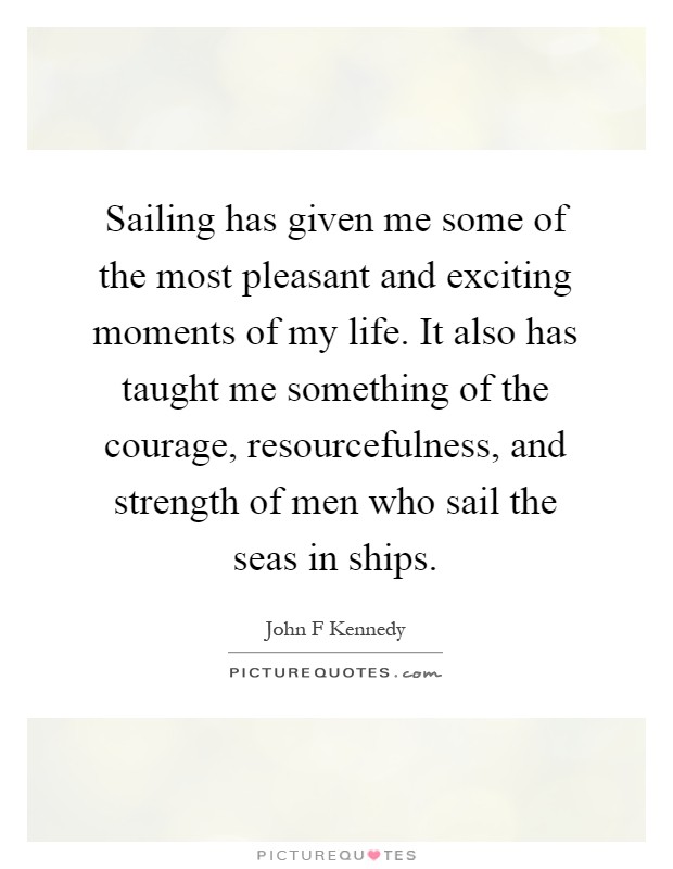 Sailing has given me some of the most pleasant and exciting moments of my life. It also has taught me something of the courage, resourcefulness, and strength of men who sail the seas in ships Picture Quote #1