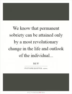 We know that permanent sobriety can be attained only by a most revolutionary change in the life and outlook of the individual Picture Quote #1