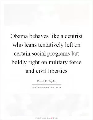 Obama behaves like a centrist who leans tentatively left on certain social programs but boldly right on military force and civil liberties Picture Quote #1