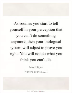 As soon as you start to tell yourself in your perception that you can’t do something anymore, then your biological system will adjust to prove you right. You will not do what you think you can’t do Picture Quote #1