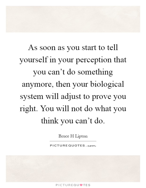 As soon as you start to tell yourself in your perception that you can't do something anymore, then your biological system will adjust to prove you right. You will not do what you think you can't do Picture Quote #1