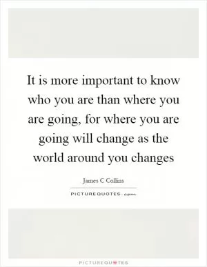 It is more important to know who you are than where you are going, for where you are going will change as the world around you changes Picture Quote #1