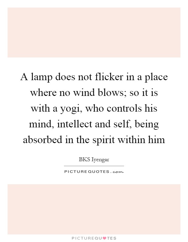 A lamp does not flicker in a place where no wind blows; so it is with a yogi, who controls his mind, intellect and self, being absorbed in the spirit within him Picture Quote #1