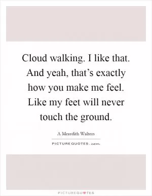 Cloud walking. I like that. And yeah, that’s exactly how you make me feel. Like my feet will never touch the ground Picture Quote #1