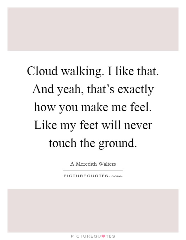 Cloud walking. I like that. And yeah, that's exactly how you make me feel. Like my feet will never touch the ground Picture Quote #1