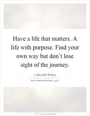 Have a life that matters. A life with purpose. Find your own way but don’t lose sight of the journey Picture Quote #1