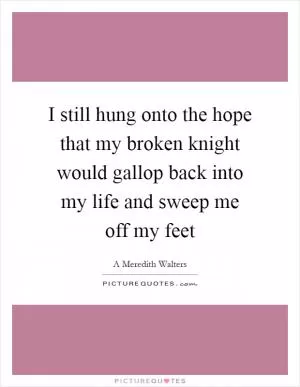 I still hung onto the hope that my broken knight would gallop back into my life and sweep me off my feet Picture Quote #1