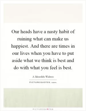 Our heads have a nasty habit of ruining what can make us happiest. And there are times in our lives when you have to put aside what we think is best and do with what you feel is best Picture Quote #1
