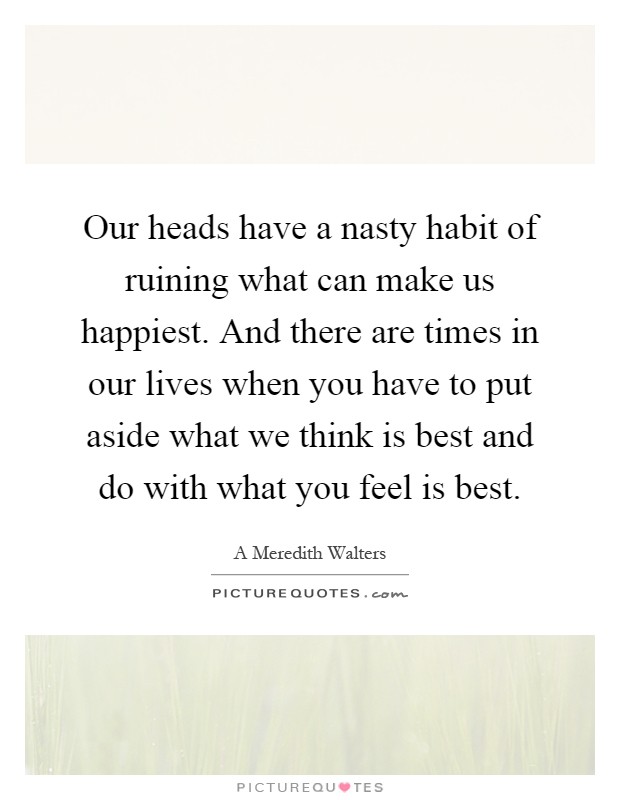 Our heads have a nasty habit of ruining what can make us happiest. And there are times in our lives when you have to put aside what we think is best and do with what you feel is best Picture Quote #1