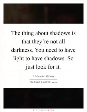 The thing about shadows is that they’re not all darkness. You need to have light to have shadows. So just look for it Picture Quote #1
