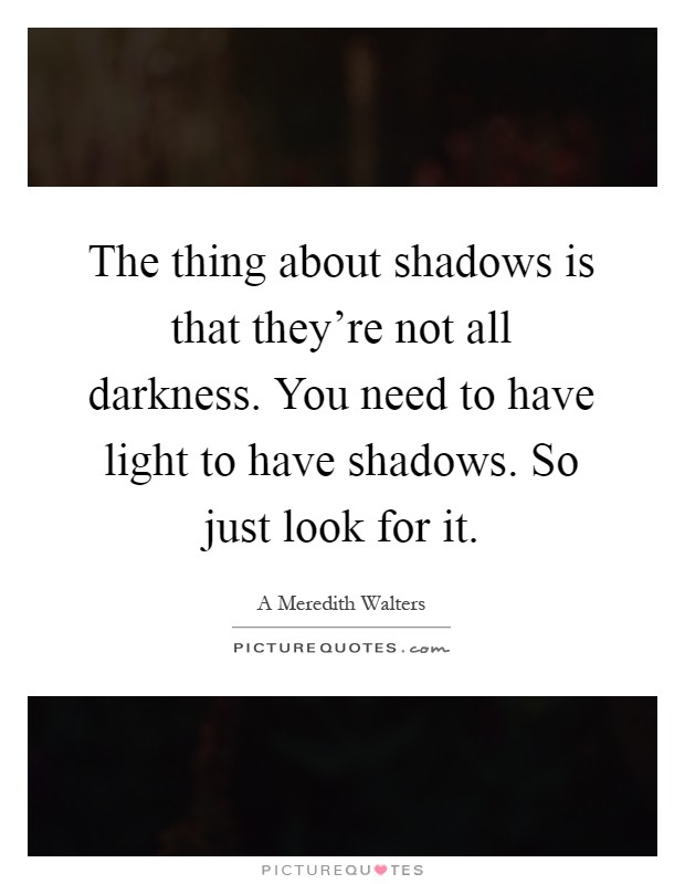 The thing about shadows is that they're not all darkness. You need to have light to have shadows. So just look for it Picture Quote #1
