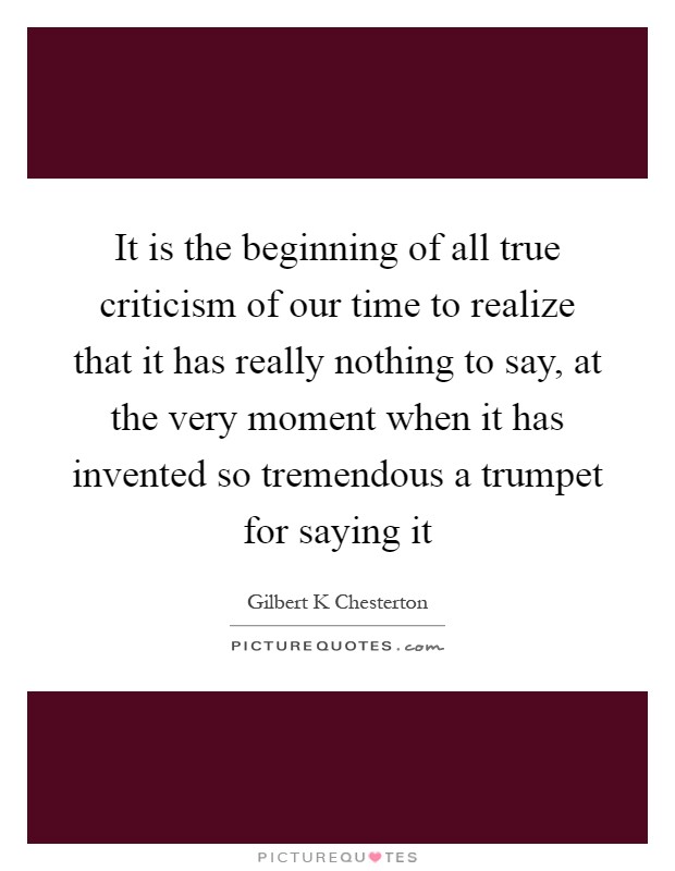 It is the beginning of all true criticism of our time to realize that it has really nothing to say, at the very moment when it has invented so tremendous a trumpet for saying it Picture Quote #1