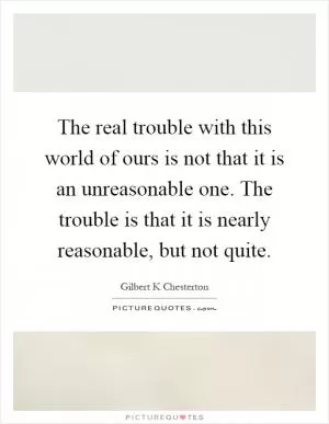 The real trouble with this world of ours is not that it is an unreasonable one. The trouble is that it is nearly reasonable, but not quite Picture Quote #1