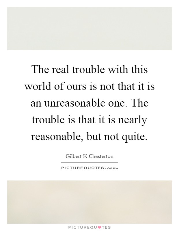 The real trouble with this world of ours is not that it is an unreasonable one. The trouble is that it is nearly reasonable, but not quite Picture Quote #1