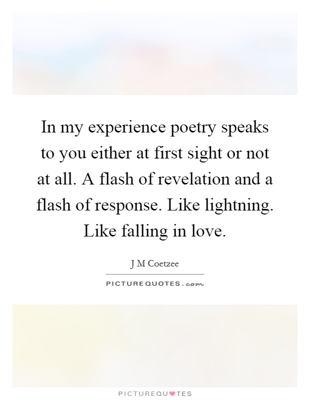 In my experience poetry speaks to you either at first sight or not at all. A flash of revelation and a flash of response. Like lightning. Like falling in love Picture Quote #1