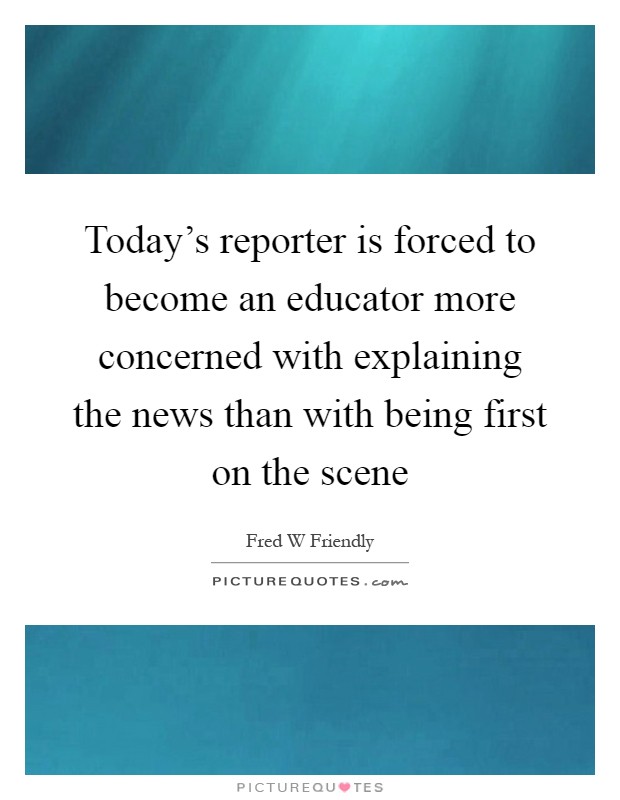 Today's reporter is forced to become an educator more concerned with explaining the news than with being first on the scene Picture Quote #1