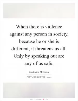 When there is violence against any person in society, because he or she is different, it threatens us all. Only by speaking out are any of us safe Picture Quote #1