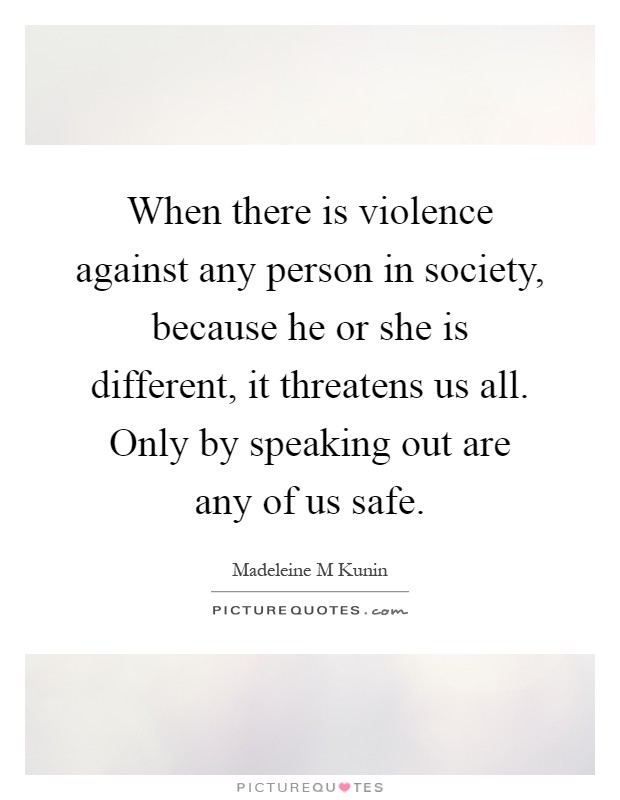 When there is violence against any person in society, because he or she is different, it threatens us all. Only by speaking out are any of us safe Picture Quote #1