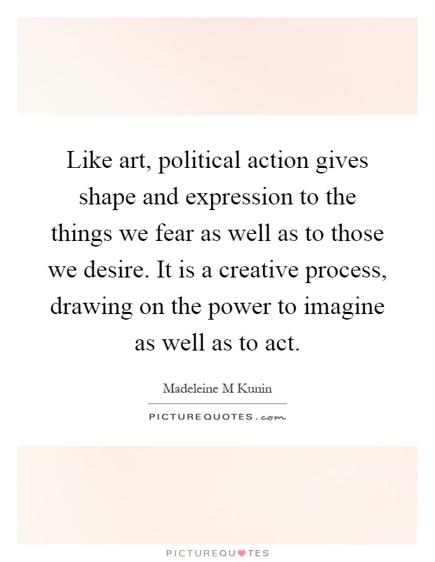 Like art, political action gives shape and expression to the things we fear as well as to those we desire. It is a creative process, drawing on the power to imagine as well as to act Picture Quote #1