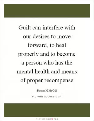 Guilt can interfere with our desires to move forward, to heal properly and to become a person who has the mental health and means of proper recompense Picture Quote #1