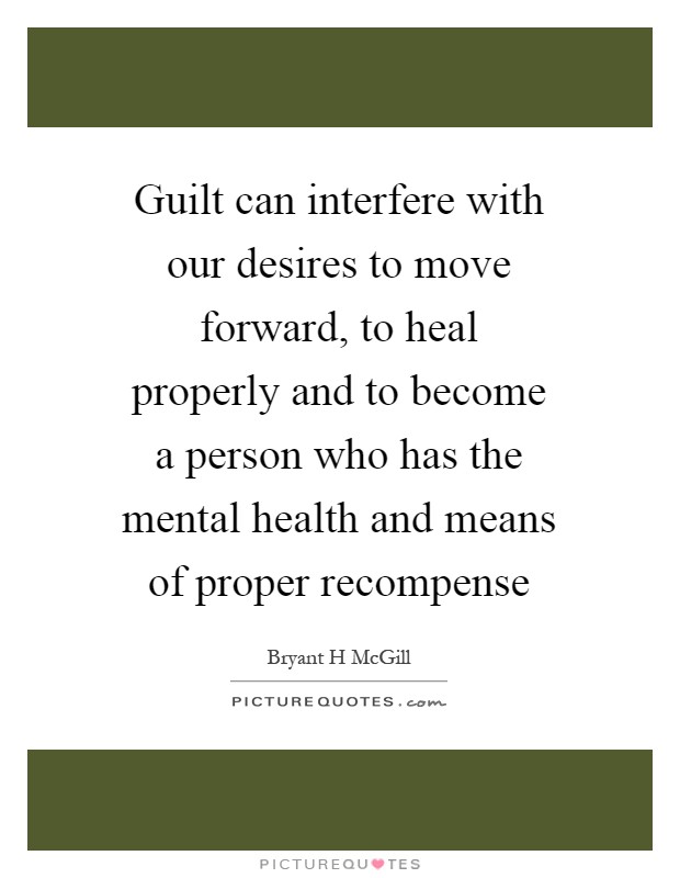 Guilt can interfere with our desires to move forward, to heal properly and to become a person who has the mental health and means of proper recompense Picture Quote #1