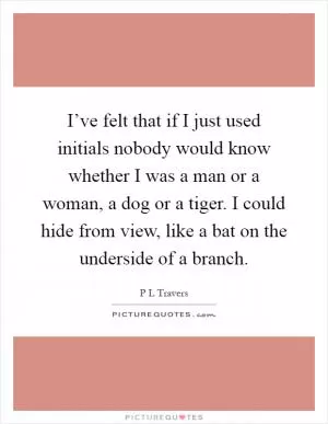 I’ve felt that if I just used initials nobody would know whether I was a man or a woman, a dog or a tiger. I could hide from view, like a bat on the underside of a branch Picture Quote #1