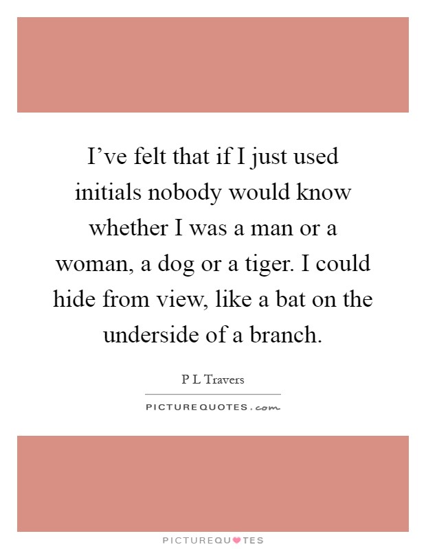 I've felt that if I just used initials nobody would know whether I was a man or a woman, a dog or a tiger. I could hide from view, like a bat on the underside of a branch Picture Quote #1