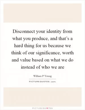 Disconnect your identity from what you produce, and that’s a hard thing for us because we think of our significance, worth and value based on what we do instead of who we are Picture Quote #1