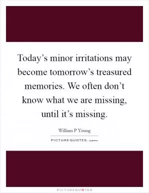 Today’s minor irritations may become tomorrow’s treasured memories. We often don’t know what we are missing, until it’s missing Picture Quote #1