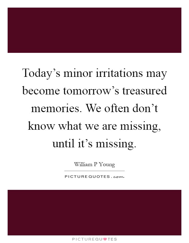 Today's minor irritations may become tomorrow's treasured memories. We often don't know what we are missing, until it's missing Picture Quote #1
