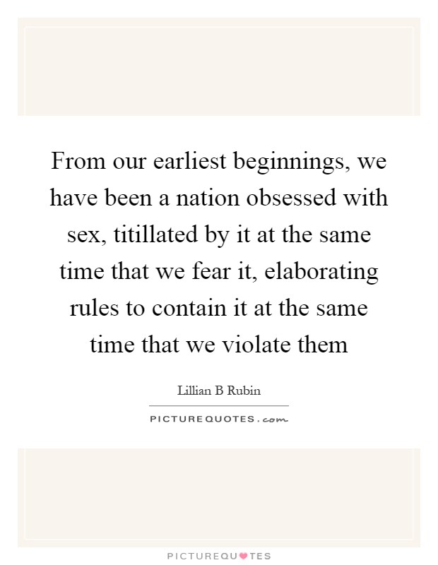 From our earliest beginnings, we have been a nation obsessed with sex, titillated by it at the same time that we fear it, elaborating rules to contain it at the same time that we violate them Picture Quote #1