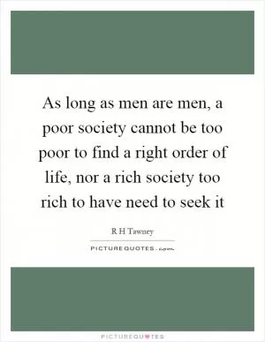 As long as men are men, a poor society cannot be too poor to find a right order of life, nor a rich society too rich to have need to seek it Picture Quote #1
