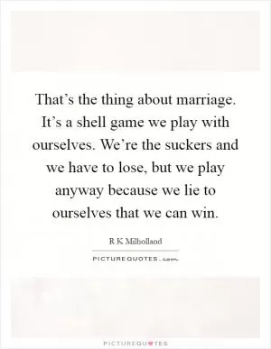 That’s the thing about marriage. It’s a shell game we play with ourselves. We’re the suckers and we have to lose, but we play anyway because we lie to ourselves that we can win Picture Quote #1