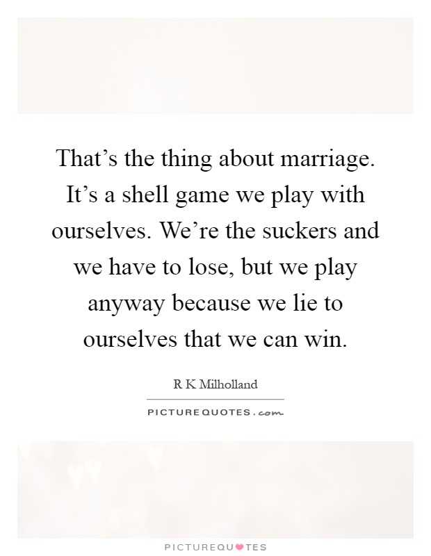 That's the thing about marriage. It's a shell game we play with ourselves. We're the suckers and we have to lose, but we play anyway because we lie to ourselves that we can win Picture Quote #1
