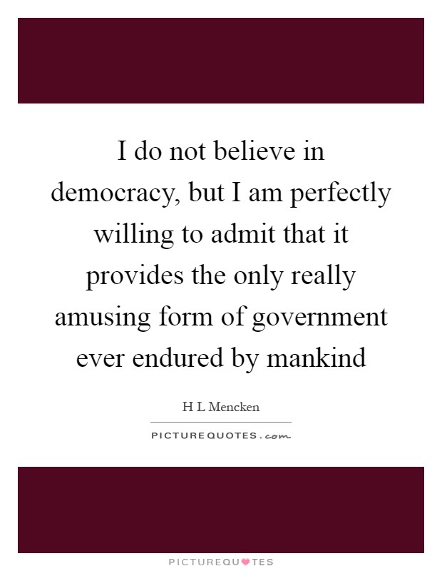 I do not believe in democracy, but I am perfectly willing to admit that it provides the only really amusing form of government ever endured by mankind Picture Quote #1