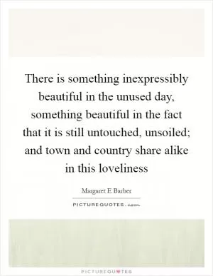 There is something inexpressibly beautiful in the unused day, something beautiful in the fact that it is still untouched, unsoiled; and town and country share alike in this loveliness Picture Quote #1