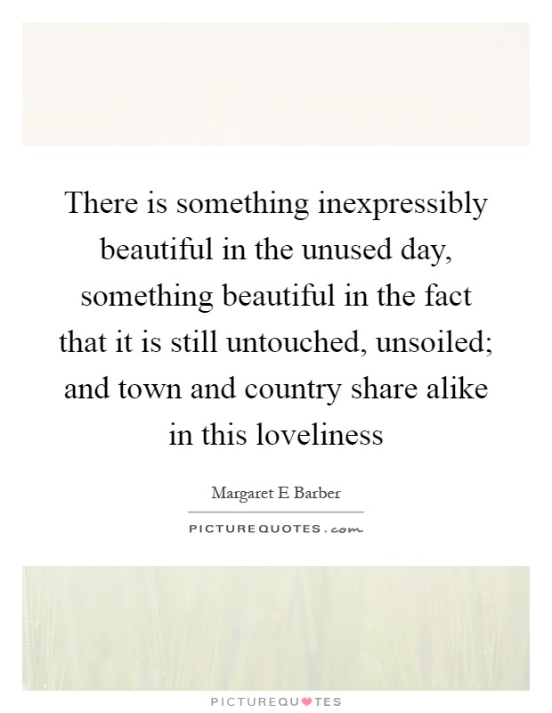 There is something inexpressibly beautiful in the unused day, something beautiful in the fact that it is still untouched, unsoiled; and town and country share alike in this loveliness Picture Quote #1