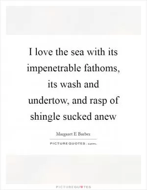 I love the sea with its impenetrable fathoms, its wash and undertow, and rasp of shingle sucked anew Picture Quote #1