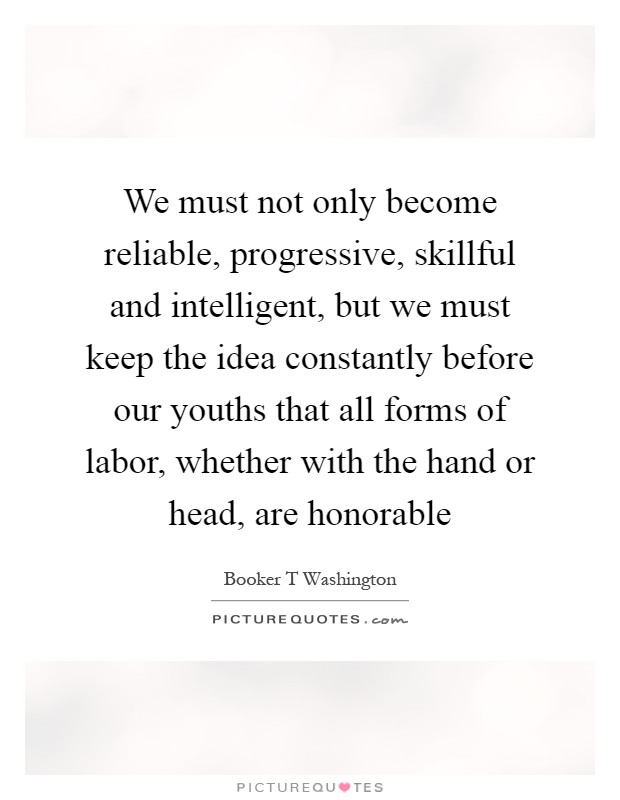 We must not only become reliable, progressive, skillful and intelligent, but we must keep the idea constantly before our youths that all forms of labor, whether with the hand or head, are honorable Picture Quote #1
