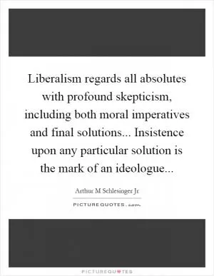 Liberalism regards all absolutes with profound skepticism, including both moral imperatives and final solutions... Insistence upon any particular solution is the mark of an ideologue Picture Quote #1