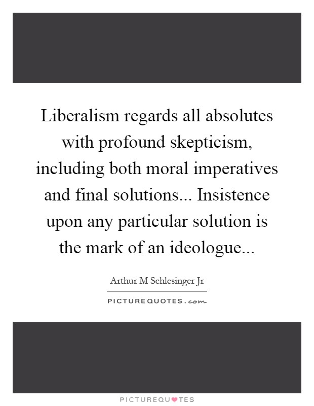 Liberalism regards all absolutes with profound skepticism, including both moral imperatives and final solutions... Insistence upon any particular solution is the mark of an ideologue Picture Quote #1