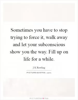 Sometimes you have to stop trying to force it, walk away and let your subconscious show you the way. Fill up on life for a while Picture Quote #1