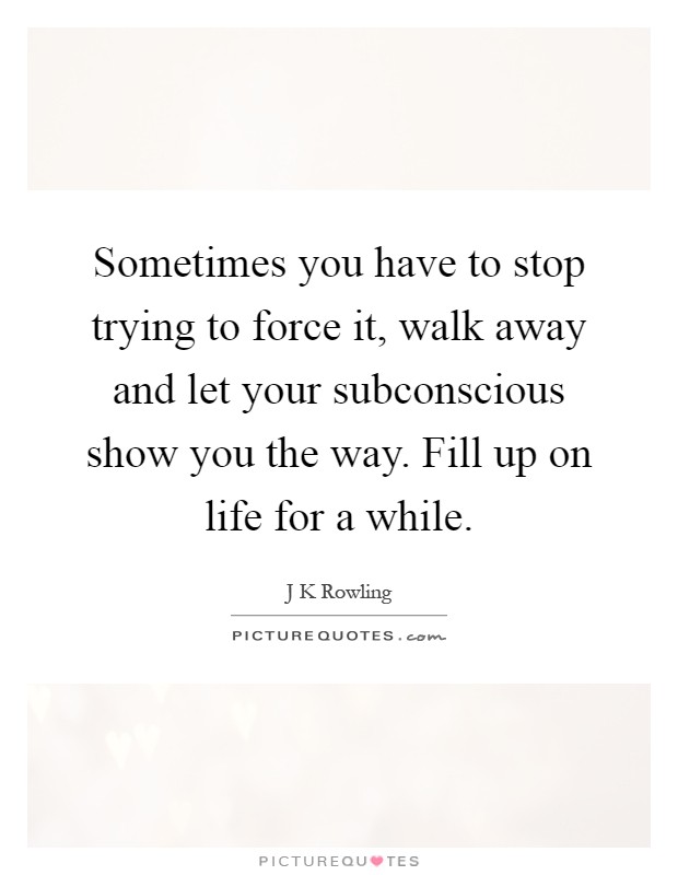 Sometimes you have to stop trying to force it, walk away and let your subconscious show you the way. Fill up on life for a while Picture Quote #1