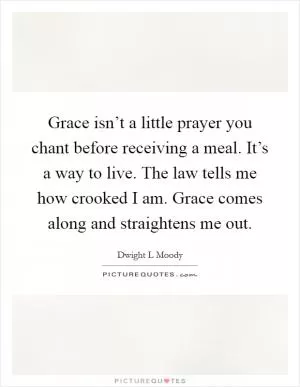 Grace isn’t a little prayer you chant before receiving a meal. It’s a way to live. The law tells me how crooked I am. Grace comes along and straightens me out Picture Quote #1