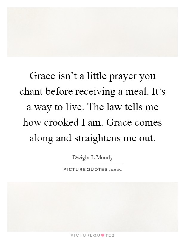 Grace isn't a little prayer you chant before receiving a meal. It's a way to live. The law tells me how crooked I am. Grace comes along and straightens me out Picture Quote #1