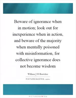 Beware of ignorance when in motion; look out for inexperience when in action, and beware of the majority when mentally poisoned with misinformation, for collective ignorance does not become wisdom Picture Quote #1