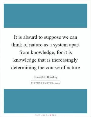 It is absurd to suppose we can think of nature as a system apart from knowledge, for it is knowledge that is increasingly determining the course of nature Picture Quote #1