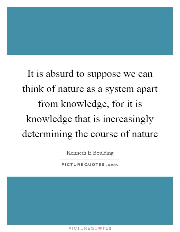 It is absurd to suppose we can think of nature as a system apart from knowledge, for it is knowledge that is increasingly determining the course of nature Picture Quote #1