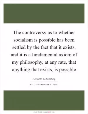 The controversy as to whether socialism is possible has been settled by the fact that it exists, and it is a fundamental axiom of my philosophy, at any rate, that anything that exists, is possible Picture Quote #1