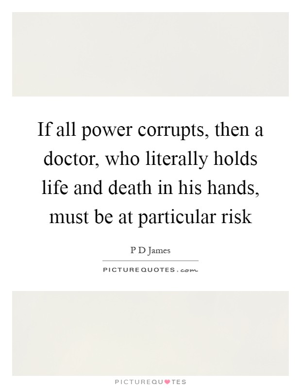 If all power corrupts, then a doctor, who literally holds life and death in his hands, must be at particular risk Picture Quote #1